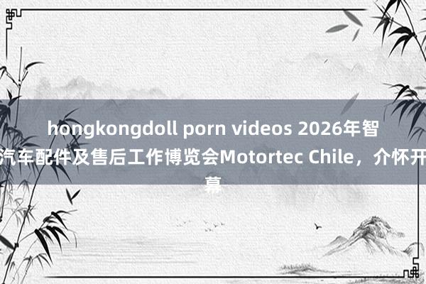 hongkongdoll porn videos 2026年智利汽车配件及售后工作博览会Motortec Chile，介怀开幕