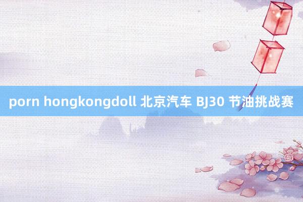 porn hongkongdoll 北京汽车 BJ30 节油挑战赛
