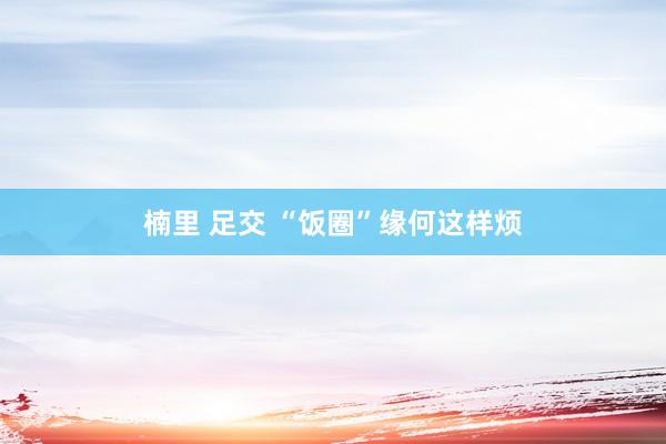 楠里 足交 “饭圈”缘何这样烦