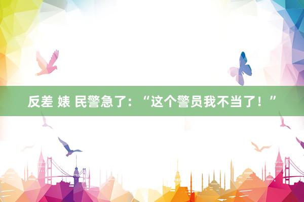 反差 婊 民警急了：“这个警员我不当了！”