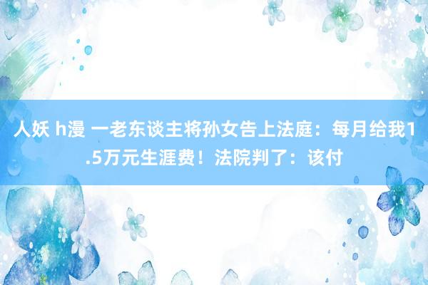 人妖 h漫 一老东谈主将孙女告上法庭：每月给我1.5万元生涯费！法院判了：该付