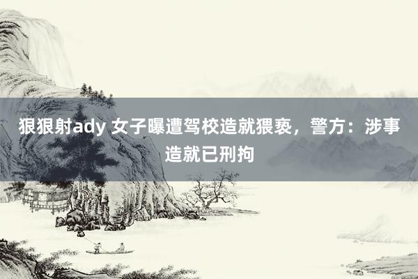 狠狠射ady 女子曝遭驾校造就猥亵，警方：涉事造就已刑拘