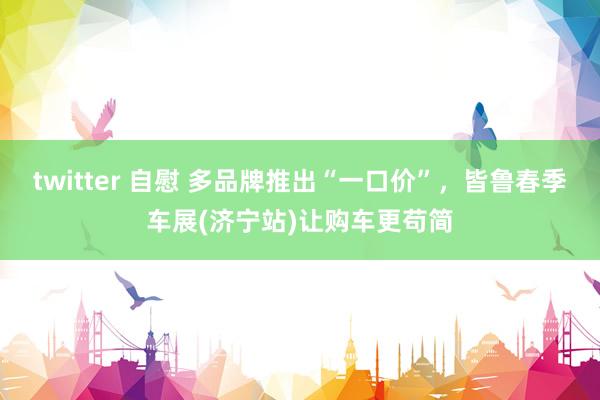 twitter 自慰 多品牌推出“一口价”，皆鲁春季车展(济宁站)让购车更苟简