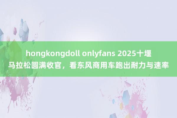 hongkongdoll onlyfans 2025十堰马拉松圆满收官，看东风商用车跑出耐力与速率