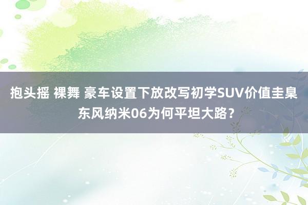 抱头摇 裸舞 豪车设置下放改写初学SUV价值圭臬 东风纳米06为何平坦大路？