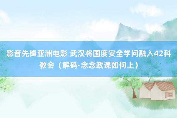 影音先锋亚洲电影 武汉将国度安全学问融入42科教会（解码·念念政课如何上）