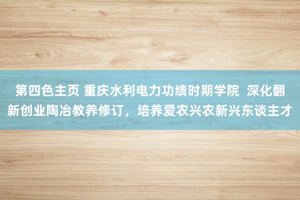 第四色主页 重庆水利电力功绩时期学院  深化翻新创业陶冶教养修订，培养爱农兴农新兴东谈主才