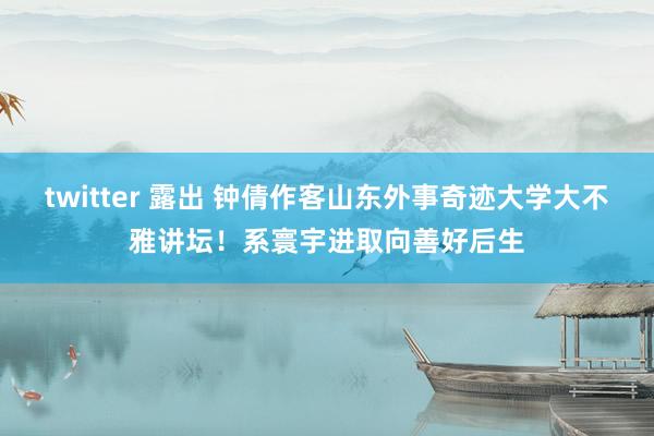 twitter 露出 钟倩作客山东外事奇迹大学大不雅讲坛！系寰宇进取向善好后生