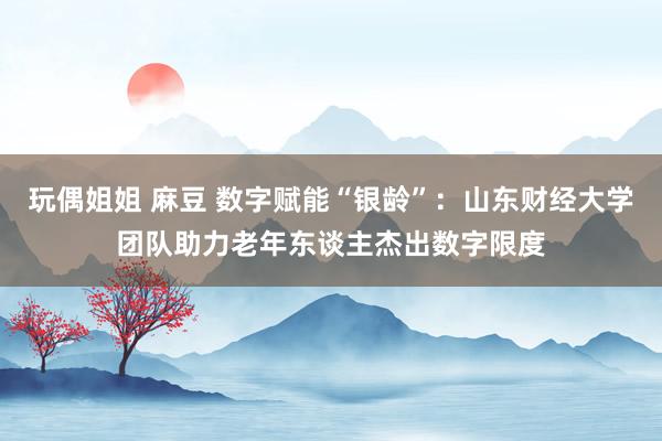 玩偶姐姐 麻豆 数字赋能“银龄”：山东财经大学团队助力老年东谈主杰出数字限度