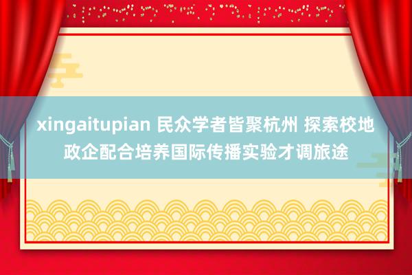 xingaitupian 民众学者皆聚杭州 探索校地政企配合培养国际传播实验才调旅途
