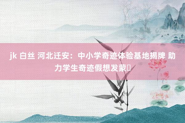 jk 白丝 河北迁安：中小学奇迹体验基地揭牌 助力学生奇迹假想发蒙​