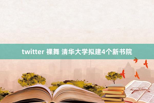 twitter 裸舞 清华大学拟建4个新书院
