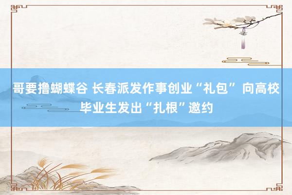 哥要撸蝴蝶谷 长春派发作事创业“礼包” 向高校毕业生发出“扎根”邀约