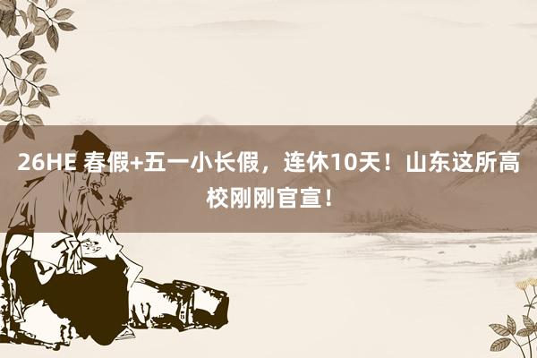 26HE 春假+五一小长假，连休10天！山东这所高校刚刚官宣！