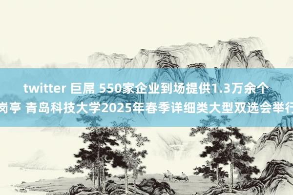 twitter 巨屌 550家企业到场提供1.3万余个岗亭 青岛科技大学2025年春季详细类大型双选会举行