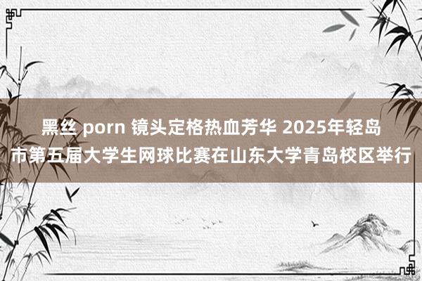 黑丝 porn 镜头定格热血芳华 2025年轻岛市第五届大学生网球比赛在山东大学青岛校区举行