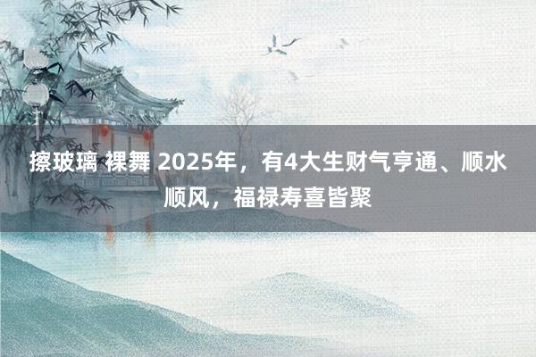 擦玻璃 裸舞 2025年，有4大生财气亨通、顺水顺风，福禄寿喜皆聚