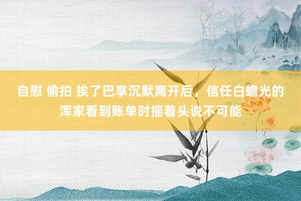 自慰 偷拍 挨了巴掌沉默离开后，信任白蟾光的浑家看到账单时摇着头说不可能