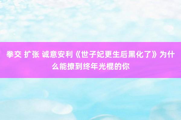 拳交 扩张 诚意安利《世子妃更生后黑化了》为什么能撩到终年光棍的你