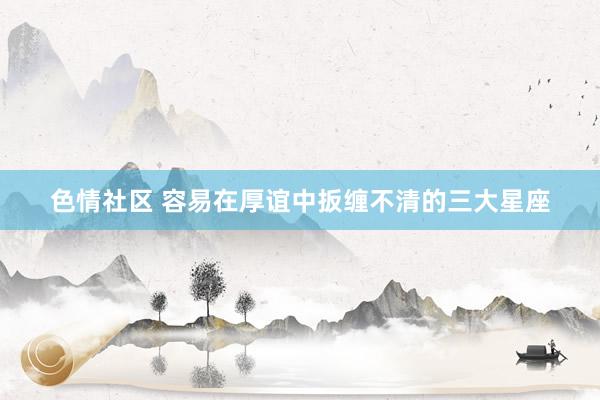 色情社区 容易在厚谊中扳缠不清的三大星座