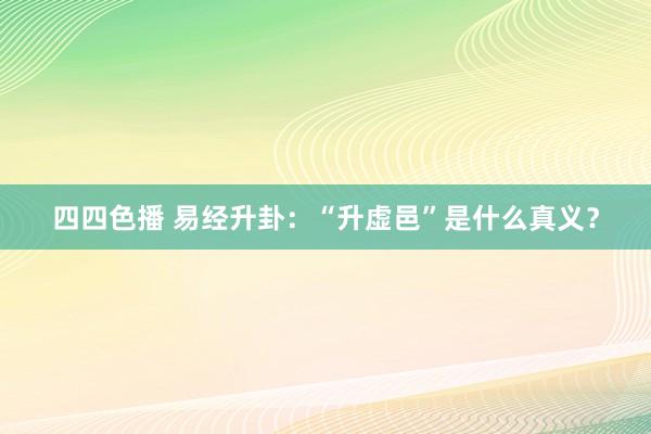 四四色播 易经升卦：“升虚邑”是什么真义？