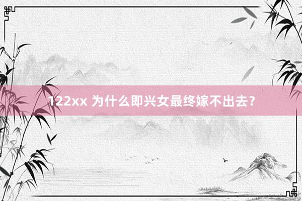 122xx 为什么即兴女最终嫁不出去？