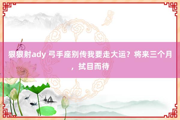 狠狠射ady 弓手座别传我要走大运？将来三个月，拭目而待