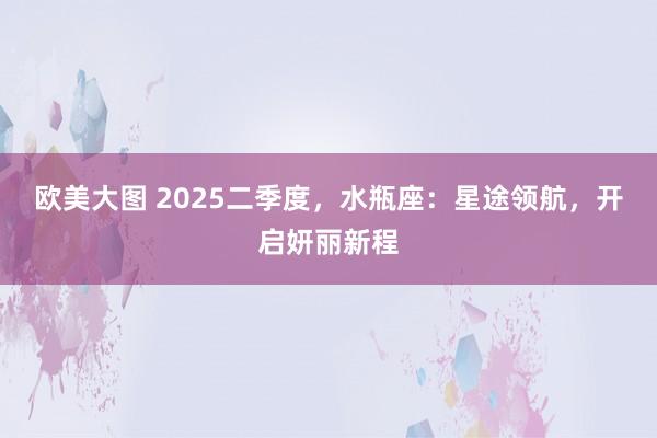 欧美大图 2025二季度，水瓶座：星途领航，开启妍丽新程