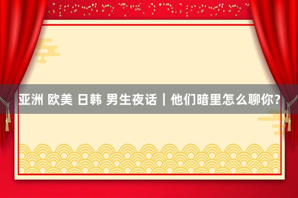 亚洲 欧美 日韩 男生夜话｜他们暗里怎么聊你？