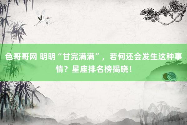 色哥哥网 明明“甘完满满”，若何还会发生这种事情？星座排名榜揭晓！