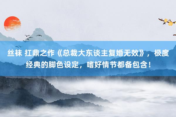 丝袜 扛鼎之作《总裁大东谈主复婚无效》，极度经典的脚色设定，嗜好情节都备包含！