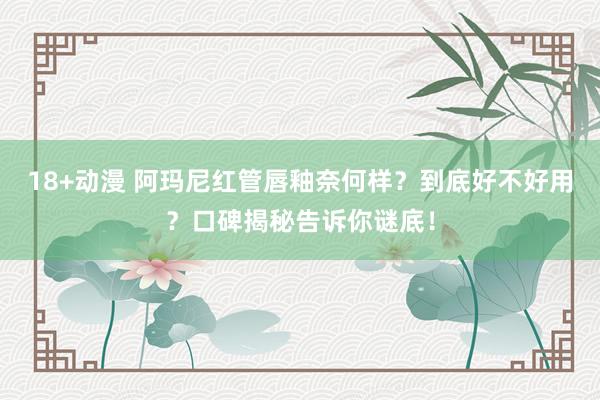 18+动漫 阿玛尼红管唇釉奈何样？到底好不好用？口碑揭秘告诉你谜底！