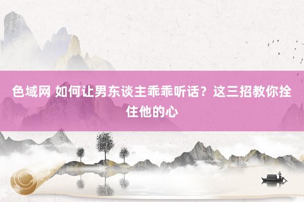 色域网 如何让男东谈主乖乖听话？这三招教你拴住他的心