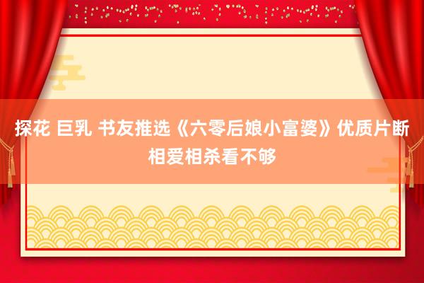 探花 巨乳 书友推选《六零后娘小富婆》优质片断相爱相杀看不够