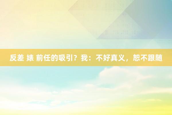 反差 婊 前任的吸引？我：不好真义，恕不跟随