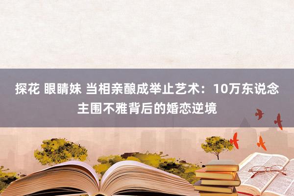 探花 眼睛妹 当相亲酿成举止艺术：10万东说念主围不雅背后的婚恋逆境