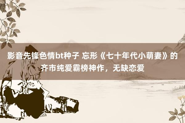 影音先锋色情bt种子 忘形《七十年代小萌妻》的齐市纯爱霸榜神作，无缺恋爱