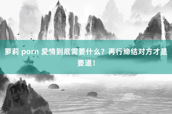萝莉 porn 爱情到底需要什么？再行缔结对方才是要道！
