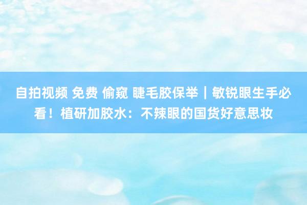 自拍视频 免费 偷窥 睫毛胶保举｜敏锐眼生手必看！植研加胶水：不辣眼的国货好意思妆