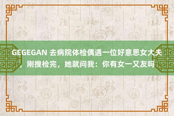 GEGEGAN 去病院体检偶遇一位好意思女大夫，刚搜检完，她就问我：你有女一又友吗