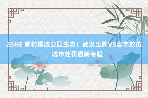 26HE 躺椅爆改公园生态！武汉出圈VS寰宇效仿，城市处罚遇新考题