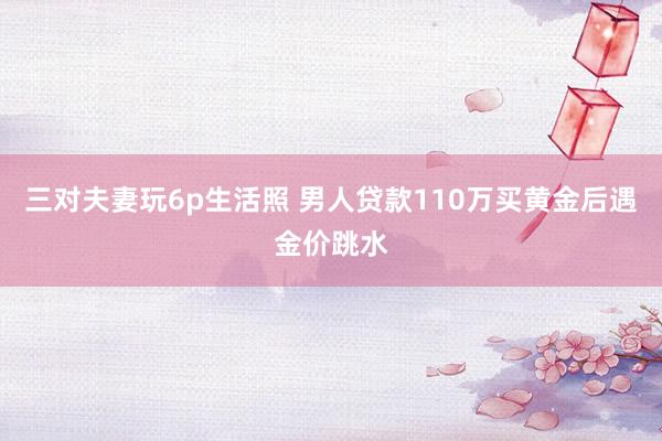 三对夫妻玩6p生活照 男人贷款110万买黄金后遇金价跳水