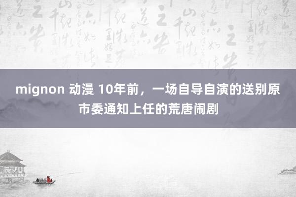 mignon 动漫 10年前，一场自导自演的送别原市委通知上任的荒唐闹剧