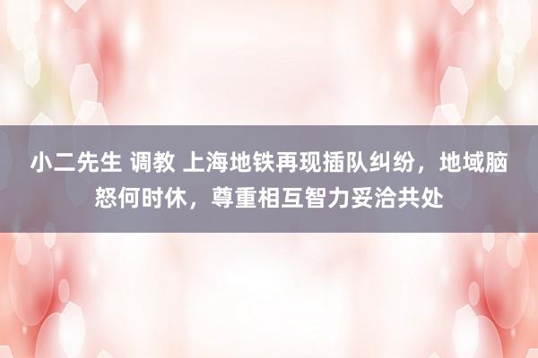 小二先生 调教 上海地铁再现插队纠纷，地域脑怒何时休，尊重相互智力妥洽共处