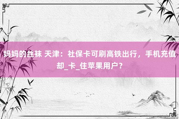 妈妈的丝袜 天津：社保卡可刷高铁出行，手机充值却_卡_住苹果用户？
