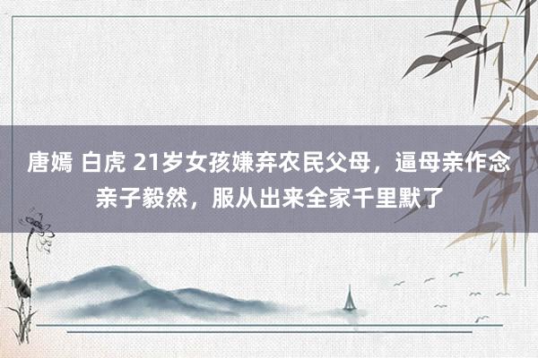 唐嫣 白虎 21岁女孩嫌弃农民父母，逼母亲作念亲子毅然，服从出来全家千里默了