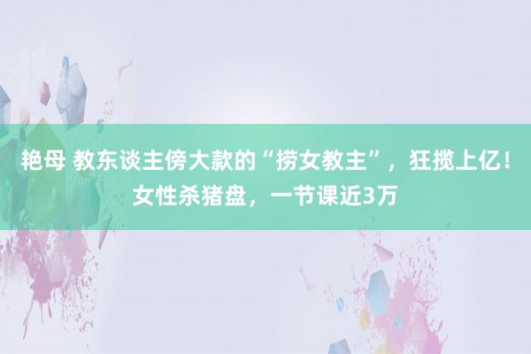 艳母 教东谈主傍大款的“捞女教主”，狂揽上亿！女性杀猪盘，一节课近3万