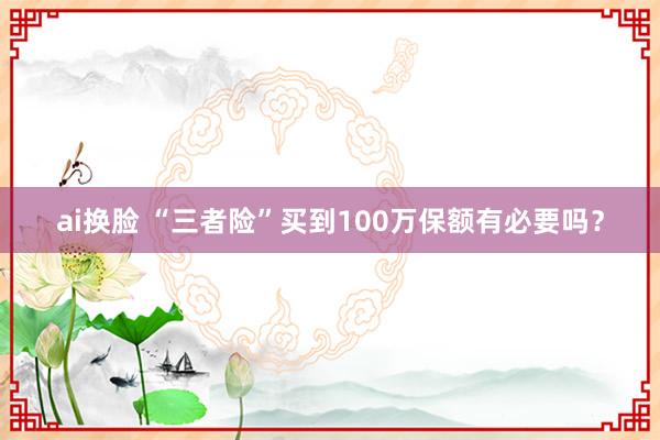 ai换脸 “三者险”买到100万保额有必要吗？