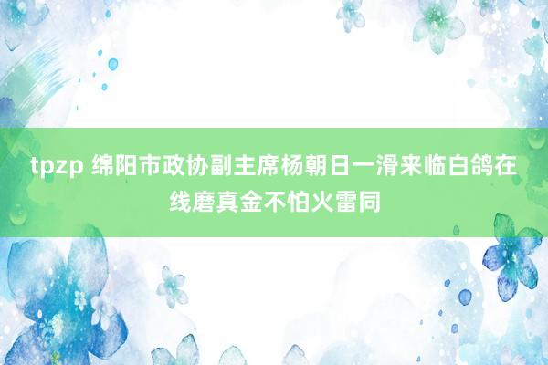 tpzp 绵阳市政协副主席杨朝日一滑来临白鸽在线磨真金不怕火雷同
