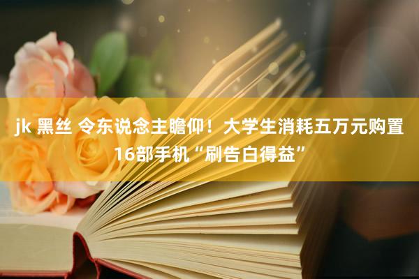 jk 黑丝 令东说念主瞻仰！大学生消耗五万元购置16部手机“刷告白得益”